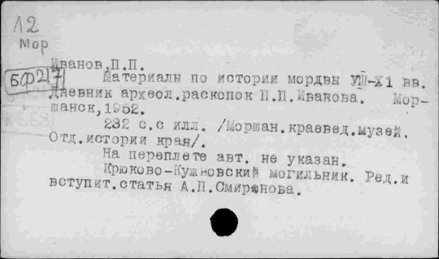 ﻿Л 2.
Mop
__-=-Дв ано в ,П. П.
материалы по истории мордвы УІІІ-лІ вв -—-даевник архоол.раскопок П.П.Иванова'. Ыоп шанск,19Ь2.	.
232 с.с илл. /Моршан.краевед.музей Отд. истории края/.
На переплете авт. не указан.
Крю ко во-Куанов с кий могильник Рет и вступит.статья А.П.Смирвиова. Д,И